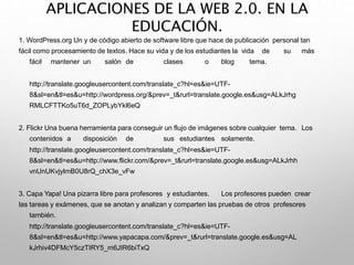 APLICACIONES DE LA WEB 2.0. EN LA
EDUCACIÓN.
1. WordPress.org Un y de código abierto de software libre que hace de publicación personal tan
fácil como procesamiento de textos. Hace su vida y de los estudiantes la vida de su más
fácil mantener un salón de clases o blog tema.
http://translate.googleusercontent.com/translate_c?hl=es&ie=UTF-
8&sl=en&tl=es&u=http://wordpress.org/&prev=_t&rurl=translate.google.es&usg=ALkJrhg
RMLCFTTKo5uT6d_ZOPLybYkl6eQ
2. Flickr Una buena herramienta para conseguir un flujo de imágenes sobre cualquier tema. Los
contenidos a disposición de sus estudiantes solamente.
http://translate.googleusercontent.com/translate_c?hl=es&ie=UTF-
8&sl=en&tl=es&u=http://www.flickr.com/&prev=_t&rurl=translate.google.es&usg=ALkJrhh
vnUnUKvjylmB0U8rQ_chX3e_vFw
3. Capa Yapa! Una pizarra libre para profesores y estudiantes. Los profesores pueden crear
las tareas y exámenes, que se anotan y analizan y comparten las pruebas de otros profesores
también.
http://translate.googleusercontent.com/translate_c?hl=es&ie=UTF-
8&sl=en&tl=es&u=http://www.yapacapa.com/&prev=_t&rurl=translate.google.es&usg=AL
kJrhiv4DFMcY5czTIRY5_m6JIR6biTxQ
 