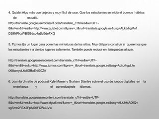 4. Quizlet Algo más que tarjetas y muy fácil de usar. Que los estudiantes se inició el buenos hábitos
de estudio.
http://translate.googleusercontent.com/translate_c?hl=es&ie=UTF-
8&sl=en&tl=es&u=http://www.quizlet.com/&prev=_t&rurl=translate.google.es&usg=ALkJrhgMnf
D29NFNzWBGBdco4aSd5deFXQ
5. Tizmos Es un lugar para poner las miniaturas de los sitios. Muy útil para construir si queremos que
los estudiantes ir a ciertos lugares solamente. También puede reducir en búsquedas al azar.
http://translate.googleusercontent.com/translate_c?hl=es&ie=UTF-
8&sl=en&tl=es&u=http://www.tizmos.com/&prev=_t&rurl=translate.google.es&usg=ALkJrhgvLIw
tXI8arnyoLkb8GBaEnlG0ZA
6. Joomla Un sitio de podcast Kyle Mawer y Graham Stanley sobre el uso de juegos digitales en la
enseñanza y el aprendizajede idiomas.
http://translate.googleusercontent.com/translate_c?hl=es&ie=UTF-
8&sl=en&tl=es&u=http://www.dgtall.net/&prev=_t&rurl=translate.google.es&usg=ALkJrhiA06Qv
sgSow2FSX2FpAG0FCW4uVw
 