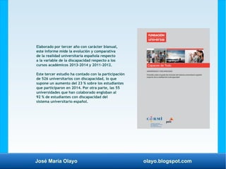 José María Olayo olayo.blogspot.com
Elaborado por tercer año con carácter bianual,
este informe mide la evolución y comparativa
de la realidad universitaria española respecto
a la variable de la discapacidad respecto a los
cursos académicos 2013-2014 y 2011-2012.
Este tercer estudio ha contado con la participación
de 526 universitarios con discapacidad, lo que
supone un aumento del 23 % sobre los estudiantes
que participaron en 2014. Por otra parte, las 55
universidades que han colaborado engloban al
92 % de estudiantes con discapacidad del
sistema universitario español.
 