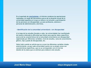 José María Olayo olayo.blogspot.com
En el apartado de conclusiones, el informe condensa las aportaciones
realizadas a lo largo del documento acerca de la situación actual de la
universidad española en lo que se refiere a la inclusión y participación
de las personas con discapacidad, ya sean profesores, alumnos o
personal de Administración y Servicios.
- Identificación de la comunidad universitaria con discapacidad
A lo largo de los estudios llevados a cabo, las universidades han manifestado
de manera reiterada la dificultad que tienen para aportar datos específicos
acerca de las características de la comunidad universitaria con discapacidad
segmentada por diferentes variables: nivel de estudios, rama de conocimiento,
género, tipo y grado de discapacidad, etc.
Sobre todo cuando se solicita que se crucen las diferentes variables citadas
anteriormente, ya que cada universidad cuenta con su propio censo con
características específicas, que no se corresponden con el nivel de
detalle de los datos que se solicitan para elaborar este estudio.
 