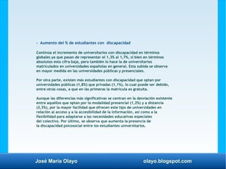 José María Olayo olayo.blogspot.com
- Aumento del % de estudiantes con discapacidad
Continúa el incremento de universitarios con discapacidad en términos
globales ya que pasan de representar el 1,3% al 1,7%, si bien en términos
absolutos esta cifra baja, pero también lo hace la de universitarios
matriculados en universidades españolas en general. Esta subida se observa
en mayor medida en las universidades públicas y presenciales.
Por otra parte, existen más estudiantes con discapacidad que optan por
universidades públicas (1,8%) que privadas (1,1%), lo cual puede ser debido,
entre otras cosas, a que en las primeras la matrícula es gratuita.
Aunque las diferencias más significativas se centran en la desviación existente
entre aquéllos que optan por la modalidad presencial (1,2%) y a distancia
(3,3%), por la mayor facilidad que ofrecen este tipo de universidades en
relación al acceso y a la accesibilidad de la información, así como a la
flexibilidad para adaptarse a las necesidades educativas especiales
del colectivo. Por último, se observa que aumenta la presencia de
la discapacidad psicosocial entre los estudiantes universitarios.
 