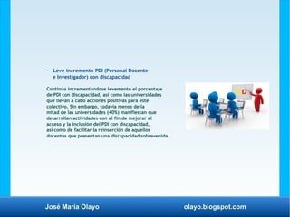 José María Olayo olayo.blogspot.com
- Leve incremento PDI (Personal Docente
e Investigador) con discapacidad
Continúa incrementándose levemente el porcentaje
de PDI con discapacidad, así como las universidades
que llevan a cabo acciones positivas para este
colectivo. Sin embargo, todavía menos de la
mitad de las universidades (40%) manifiestan que
desarrollan actividades con el fin de mejorar el
acceso y la inclusión del PDI con discapacidad,
así como de facilitar la reinserción de aquellos
docentes que presentan una discapacidad sobrevenida.
 