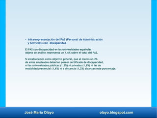 José María Olayo olayo.blogspot.com
- Infrarrepresentación del PAS (Personal de Administración
y Servicios) con discapacidad
El PAS con discapacidad en las universidades españolas
objeto de análisis representa un 1,6% sobre el total del PAS.
Si establecemos como objetivo general, que al menos un 2%
de estos empleados deberían poseer certificado de discapacidad,
ni las universidades públicas (1,5%) ni privadas (1,6%) ni las de
modalidad presencial (1,6%) ni a distancia (1,2%) alcanzan este porcentaje.
 