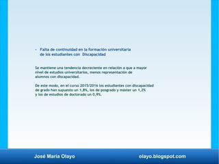 José María Olayo olayo.blogspot.com
- Falta de continuidad en la formación universitaria
de los estudiantes con Discapacidad
Se mantiene una tendencia decreciente en relación a que a mayor
nivel de estudios universitarios, menos representación de
alumnos con discapacidad.
De este modo, en el curso 2015/2016 los estudiantes con discapacidad
de grado han supuesto un 1,8%, los de posgrado y máster un 1,2%
y los de estudios de doctorado un 0,9%.
 