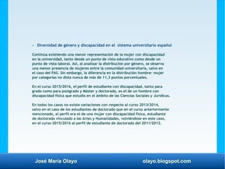 José María Olayo olayo.blogspot.com
- Diversidad de género y discapacidad en el sistema universitario español
Continúa existiendo una menor representación de la mujer con discapacidad
en la universidad, tanto desde un punto de vista educativo como desde un
punto de vista laboral. Así, al analizar la distribución por género, se observa
una menor presencia de mujeres entre la comunidad universitaria, salvo en
el caso del PAS. Sin embargo, la diferencia en la distribución hombre- mujer
por categorías no dista nunca de más de 11,3 puntos porcentuales.
En el curso 2015/2016, el perfil de estudiante con discapacidad, tanto para
grado como para postgrado y Máster y doctorado, es el de un hombre con
discapacidad física que estudia en el ámbito de las Ciencias Sociales y Jurídicas.
En todos los casos no existe variaciones con respecto al curso 2013/2014,
salvo en el caso de los estudiantes de doctorado que en el curso anteriormente
mencionado, el perfil era el de una mujer con discapacidad física, estudiante
de doctorado vinculado a las Artes y Humanidades, volviéndose en este caso,
en el curso 2015/2016 al perfil de estudiante de doctorado del 2011/2012.
 