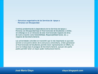 José María Olayo olayo.blogspot.com
- Estructura organizativa de los Servicios de Apoyo a
Personas con Discapacidad
Continúa predominando la dependencia de los Servicios de Apoyo a
Personas con Discapacidad bajo el Vicerrectorado de Estudiantes o similar,
sin embargo se ve un retroceso de este vicerrectorado respecto de otros
de nueva creación como Sostenibilidad, Responsabilidad Social, etc. y
respecto de Secretaría General.
Las universidades coinciden en transmitir que lo más importante es que este
servicio se encuentre dentro de la estructura universitaria, si bien pertenecer
al Vicerrectorado de Estudiantes permite tener representación en CRUE y no
así si se trabaja bajo el paraguas de Secretaría General, que por otra parte
podría permitir tener un mayor poder institucional interno.
 