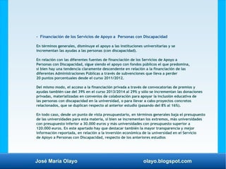 José María Olayo olayo.blogspot.com
- Financiación de los Servicios de Apoyo a Personas con Discapacidad
En términos generales, disminuye el apoyo a las instituciones universitarias y se
incrementan las ayudas a las personas (con discapacidad).
En relación con las diferentes fuentes de financiación de los Servicios de Apoyo a
Personas con Discapacidad, sigue siendo el apoyo con fondos públicos el que predomina,
si bien hay una tendencia claramente descendente en relación a la financiación de las
diferentes Administraciones Públicas a través de subvenciones que lleva a perder
20 puntos porcentuales desde el curso 2011/2012.
Del mismo modo, el acceso a la financiación privada a través de convocatorias de premios y
ayudas también cae del 39% en el curso 2013/2014 al 29% y sólo se incrementan las donaciones
privadas, materializadas en convenios de colaboración para apoyar la inclusión educativa de
las personas con discapacidad en la universidad, o para llevar a cabo proyectos concretos
relacionados, que se duplican respecto al anterior estudio (pasando del 8% al 16%).
En todo caso, desde un punto de vista presupuestario, en términos generales baja el presupuesto
de las universidades para esta materia, si bien se incrementan los extremos, más universidades
con presupuesto inferior a 30.000 euros y más universidades con presupuesto superior a
120.000 euros. En este apartado hay que destacar también la mayor transparencia y mejor
información reportada, en relación a la inversión económica de la universidad en el Servicio
de Apoyo a Personas con Discapacidad, respecto de los anteriores estudios
 