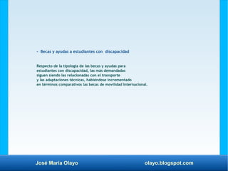 José María Olayo olayo.blogspot.com
- Becas y ayudas a estudiantes con discapacidad
Respecto de la tipología de las becas y ayudas para
estudiantes con discapacidad, las más demandadas
siguen siendo las relacionadas con el transporte
y las adaptaciones técnicas, habiéndose incrementado
en términos comparativos las becas de movilidad Internacional.
 