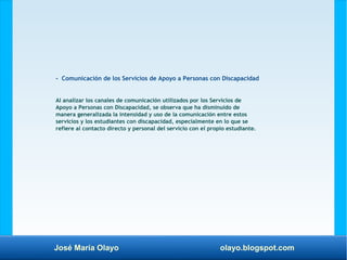 José María Olayo olayo.blogspot.com
- Comunicación de los Servicios de Apoyo a Personas con Discapacidad
Al analizar los canales de comunicación utilizados por los Servicios de
Apoyo a Personas con Discapacidad, se observa que ha disminuido de
manera generalizada la intensidad y uso de la comunicación entre estos
servicios y los estudiantes con discapacidad, especialmente en lo que se
refiere al contacto directo y personal del servicio con el propio estudiante.
 