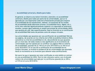 José María Olayo olayo.blogspot.com
- Accesibilidad universal y diseño para todos
En general, se observa una menor inversión y atención a la accesibilidad
universal y diseño para todos por parte de las universidades, que se ve
agravada por una importante caída de la financiación privada para mejorar
la accesibilidad de las instalaciones. Además, la evaluación de los niveles
de accesibilidad desde diferentes prismas ( accesibilidad física, digital, etc.),
se ha visto reducida significativamente respecto a lo reportado en anteriores
estudios, aunque sigue habiendo un amplio porcentaje de universidades (84%)
que apuesta por ella. Más específicamente, baja la inversión en la certificación
de accesibilidad Web tanto de portales como de campus virtuales.
Las universidades que apuestan por una certificación de accesibilidad Web de
sus páginas, de acuerdo con los criterios de la Web Accesibility Initiative (WAI),
concentran su nivel de accesibilidad en AA, descendiendo las que apuestan
por un nivel AAA. De todos modos lo más significativo es el incremento de
universidades que han optado por no certificar sus páginas Web en materia
de accesibilidad, pasando de un 15% en el curso 2013/2014 a un 35% en el
curso 2015/2016. En el caso de la certificación de accesibilidad de los
Campus Virtuales, se invierte la tendencia de las universidades que apuntaba
hacia un incremento en la inversión para obtener estas certificaciones.
De nuevo las que sí apuestan por estar certificadas en este ámbito se centran
en una accesibilidad AA (20%). Pero lo más relevante vuelve a ser el elevado
número de universidades que opta por no certificarse pasando de un 20% a
un 51% en el curso 2015/2016.
 
