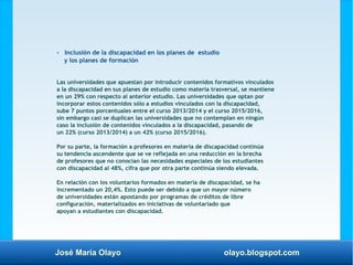 José María Olayo olayo.blogspot.com
- Inclusión de la discapacidad en los planes de estudio
y los planes de formación
Las universidades que apuestan por introducir contenidos formativos vinculados
a la discapacidad en sus planes de estudio como materia trasversal, se mantiene
en un 29% con respecto al anterior estudio. Las universidades que optan por
incorporar estos contenidos sólo a estudios vinculados con la discapacidad,
sube 7 puntos porcentuales entre el curso 2013/2014 y el curso 2015/2016,
sin embargo casi se duplican las universidades que no contemplan en ningún
caso la inclusión de contenidos vinculados a la discapacidad, pasando de
un 22% (curso 2013/2014) a un 42% (curso 2015/2016).
Por su parte, la formación a profesores en materia de discapacidad continúa
su tendencia ascendente que se ve reflejada en una reducción en la brecha
de profesores que no conocían las necesidades especiales de los estudiantes
con discapacidad al 48%, cifra que por otra parte continúa siendo elevada.
En relación con los voluntarios formados en materia de discapacidad, se ha
incrementado un 20,4%. Esto puede ser debido a que un mayor número
de universidades están apostando por programas de créditos de libre
configuración, materializados en iniciativas de voluntariado que
apoyan a estudiantes con discapacidad.
 