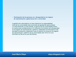 José María Olayo olayo.blogspot.com
- Participación de las personas con discapacidad en los órganos
de representación y gobernanza de la universidad
La gestión de la diversidad es un tema material en la responsabilidad
social de las universidades bajo el principio de igualdad de oportunidades
y no discriminación; en este sentido, se aprecia que las universidades tienen
en cuenta estas consideraciones en lo referente a la inclusión de la discapacidad
en los órganos de representación y gobierno, habiéndose incrementado en más
del doble la presencia y disposición a que el colectivo se incluya en los órganos
de representación y gobierno de las universidades (del 12% en el curso
2013/2014 al 25% en el curso 2015/2016).
 