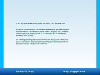José María Olayo olayo.blogspot.com
- Acceso a la universidad de las personas con discapacidad
El 25% de los estudiantes con discapacidad afirman que han accedido
a la universidad a través del cupo de reserva de plaza para personas
con discapacidad, mientras que el 75% informa que lo han hecho
mediante libre acceso.
Un amplio porcentaje de los estudiantes con discapacidad de nuevo
acceso reivindican mejorar la orientación preuniversitaria a la hora
de la elección de estudios universitarios.
 