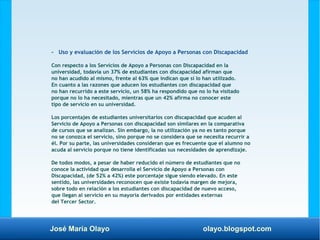José María Olayo olayo.blogspot.com
- Uso y evaluación de los Servicios de Apoyo a Personas con Discapacidad
Con respecto a los Servicios de Apoyo a Personas con Discapacidad en la
universidad, todavía un 37% de estudiantes con discapacidad afirman que
no han acudido al mismo, frente al 63% que indican que sí lo han utilizado.
En cuanto a las razones que aducen los estudiantes con discapacidad que
no han recurrido a este servicio, un 58% ha respondido que no lo ha visitado
porque no lo ha necesitado, mientras que un 42% afirma no conocer este
tipo de servicio en su universidad.
Los porcentajes de estudiantes universitarios con discapacidad que acuden al
Servicio de Apoyo a Personas con discapacidad son similares en la comparativa
de cursos que se analizan. Sin embargo, la no utilización ya no es tanto porque
no se conozca el servicio, sino porque no se considera que se necesita recurrir a
él. Por su parte, las universidades consideran que es frecuente que el alumno no
acuda al servicio porque no tiene identificadas sus necesidades de aprendizaje.
De todos modos, a pesar de haber reducido el número de estudiantes que no
conoce la actividad que desarrolla el Servicio de Apoyo a Personas con
Discapacidad, (de 52% a 42%) este porcentaje sigue siendo elevado. En este
sentido, las universidades reconocen que existe todavía margen de mejora,
sobre todo en relación a los estudiantes con discapacidad de nuevo acceso,
que llegan al servicio en su mayoría derivados por entidades externas
del Tercer Sector.
 