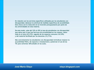 José María Olayo olayo.blogspot.com
En relación con los servicios específicos utilizados por los estudiantes con
discapacidad, destacan la solicitud de medidas específicas de accesibilidad.
Esto choca con la reducción en la inversión presupuestaria por parte de
las universidades en esta materia.
De este modo, sube del 32% al 45% la tasa de estudiantes con discapacidad
que opina que sí que hay barreras de accesibilidad en los campus, sobre
todo en el aula (42,37%), seguido de los espacios comunes (16,53%)
y del material facilitado por los docentes (12,71%).
Más concretamente los estudiantes con discapacidad reivindican mejorar la
accesibilidad Web y de espacios e instalaciones y potenciar el uso de las
TIC para solventar dificultades en las aulas.
 