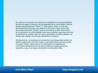 José María Olayo olayo.blogspot.com
Por último, la valoración por parte de los estudiantes con discapacidad del
Servicio de Apoyo a Personas con Discapacidad de su universidad, continúa
siendo mayoritariamente “Bueno” o “Muy bueno” (52%), si bien este
porcentaje baja 20 puntos con respecto al II Estudio a favor sobre todo
de la posición central “Normal” que se incrementa un 80%. Esta merma
en la valoración, las universidades creen que es debida a que estos servicios
se esfuerzan en ampliar cada vez más su actividad y su público objetivo, al
tiempo que reducen sus recursos económicos y humanos.
Adicionalmente, en ocasiones los estudiantes con discapacidad vierten una
opinión negativa del servicio en base a unas expectativas que esta unidad
no puede cumplir, sobre todo en lo relacionado con adaptaciones
curriculares significativas con las que contaban en etapas educativas
anteriores y que en la etapa universitaria no están permitidas.
 