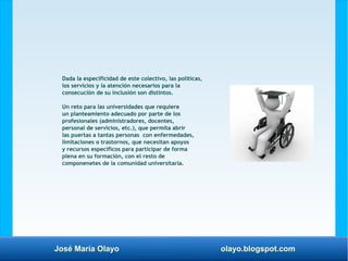 José María Olayo olayo.blogspot.com
Dada la especificidad de este colectivo, las políticas,
los servicios y la atención necesarios para la
consecución de su inclusión son distintos.
Un reto para las universidades que requiere
un planteamiento adecuado por parte de los
profesionales (administradores, docentes,
personal de servicios, etc.), que permita abrir
las puertas a tantas personas con enfermedades,
limitaciones o trastornos, que necesitan apoyos
y recursos específicos para participar de forma
plena en su formación, con el resto de
componenetes de la comunidad universitaria.
 