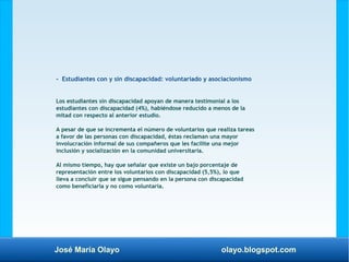 José María Olayo olayo.blogspot.com
- Estudiantes con y sin discapacidad: voluntariado y asociacionismo
Los estudiantes sin discapacidad apoyan de manera testimonial a los
estudiantes con discapacidad (4%), habiéndose reducido a menos de la
mitad con respecto al anterior estudio.
A pesar de que se incrementa el número de voluntarios que realiza tareas
a favor de las personas con discapacidad, éstas reclaman una mayor
involucración informal de sus compañeros que les facilite una mejor
inclusión y socialización en la comunidad universitaria.
Al mismo tiempo, hay que señalar que existe un bajo porcentaje de
representación entre los voluntarios con discapacidad (5,5%), lo que
lleva a concluir que se sigue pensando en la persona con discapacidad
como beneficiaria y no como voluntaria.
 