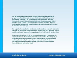 José María Olayo olayo.blogspot.com
Los Servicios de Apoyo a Personas con Discapacidad ante esta situación
proponen realizar talleres de concienciación y sensibilización para los
estudiantes, similares a los ya implantados para profesores, así como
fomentar la proactividad de los estudiantes con discapacidad, que deben
solicitar ayuda o apoyo a sus compañeros cuando lo necesiten. Algunas
universidades también han implementado programas mentores para mejorar
la inclusión en este campo.
Por su parte, los estudiantes con discapacidad consideran necesaria la creación
de redes de estudiantes universitarios con discapacidad para favorecer el flujo
de información, la colaboración, la participación y la defensa de sus derechos.
En este sentido, solo un 3% de los encuestados pertenece a una asociación
de estudiantes con discapacidad dentro de la universidad. Por otra parte, el
tejido asociativo de las personas con discapacidad en la sociedad española
está muy desarrollado, lo que conlleva a que muchos estudiantes con
discapacidad pertenezcan a asociaciones vinculadas a su discapacidad
fuera del ámbito de la universidad.
 