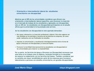 José María Olayo olayo.blogspot.com
- Orientación e intermediación laboral de estudiantes
universitarios con discapacidad
Mientras que el 80% de las universidades consideran que ofrecen una
orientación e intermediación laboral específica, para favorecer la inserción
en el mercado de trabajo de los estudiantes y egresados con discapacidad,
sólo un 20% de los estudiantes con discapacidad participantes en el estudio
afirma que la universidad sí le ha prestado este servicio.
Así los estudiantes con discapacidad en este apartado demandan:
• Dar mayor relevancia a su inserción profesional y laboral. Para ello sugieren ser
más flexibles en los periodos y horarios de las prácticas en empresa, así como
poder realizarlas una vez finalizados los estudios.
• Impulsar la comunicación y coordinación interdepartamental entre el área de
Apoyo a Personas con Discapacidad y el área de Empleo.
• Promover la movilidad internacional de los estudiantes con discapacidad en
las universidades para mejorar su empleabilidad.
Por su parte, los Servicios de Apoyo a Personas con Discapacidad reconocen que
este tema no se trabaja como se debería, haciendo hincapié en la necesidad
de mejorar la colaboración con los Servicios de Empleo. También consideran que
se necesita una mayor sensibilidad por parte de las empresas para incorporar
laboralmente a personas con estudios universitarios con grandes discapacidades.
 