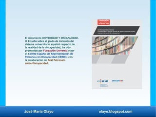 José María Olayo olayo.blogspot.com
El documento UNIVERSIDAD Y DISCAPACIDAD.
III Estudio sobre el grado de inclusión del
sistema universitario español respecto de
la realidad de la discapacidad, ha sido
promovido por Fundación Universia y por
el Comité Español de Representantes de
Personas con Discapacidad (CERMI), con
la colaboración de Real Patronato
sobre Discapacidad.
 