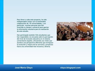 José María Olayo olayo.blogspot.com
Para llevar a cabo este proyecto, ha sido
indispensable contar con la inestimable
colaboración de 55 universidades, y en
particular, muchas personas que han
invertido su tiempo y esfuerzo para aportar
la información necesaria para la realización
de este estudio.
Han participado también 526 estudiantes que
han respondido a la encuesta sobre la percepción
del nivel de inclusión educativa en el sistema
universitario español, ofreciendo una visión que
alumbra una perspectiva diferente que enriquece
la evolución y mejora de los servicios y proyectos
hacia una universidad más inclusiva y diversa.
 