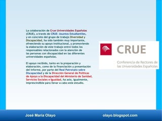 José María Olayo olayo.blogspot.com
La colaboración de Crue Universidades Españolas
(CRUE), a través de CRUE- Asuntos Estudiantiles,
y en concreto del grupo de trabajo Diversidad y
Discapacidad, ha sido también muy importante,
ofreeciendo su apoyo institucional, y promoviendo
la elaboración de este trabajo entre todos los
responsables relacionados con la atención de
las personas con discapacidad en las diferentes
universidades españolas.
El apoyo recibido, tanto en la preparación y
elaboración, como de la financiación y presentación
del informe, por parte del Real Patronato sobre
Discapacidad y de la Dirección General de Políticas
de Apoyo a la Discapacidad del Ministerio de Sanidad,
Servicios Sociales e Igualdad, ha asio, igualmente,
imprescindible para llevar a cabo este estudio.
 