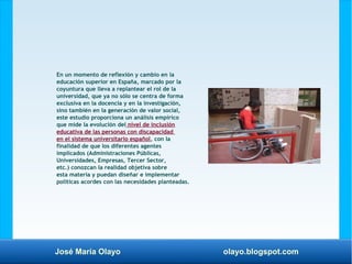 José María Olayo olayo.blogspot.com
En un momento de reflexión y cambio en la
educación superior en España, marcado por la
coyuntura que lleva a replantear el rol de la
universidad, que ya no sólo se centra de forma
exclusiva en la docencia y en la investigación,
sino también en la generación de valor social,
este estudio proporciona un análisis empírico
que mide la evolución del nivel de inclusión
educativa de las personas con discapacidad
en el sistema universitario español, con la
finalidad de que los diferentes agentes
implicados (Administraciones Públicas,
Universidades, Empresas, Tercer Sector,
etc.) conozcan la realidad objetiva sobre
esta materia y puedan diseñar e implementar
políticas acordes con las necesidades planteadas.
 