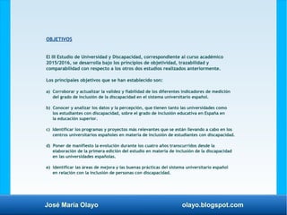 José María Olayo olayo.blogspot.com
OBJETIVOS
El III Estudio de Universidad y Discapacidad, correspondiente al curso académico
2015/2016, se desarrolla bajo los principios de objetividad, trazabilidad y
comparabilidad con respecto a los otros dos estudios realizados anteriormente.
Los principales objetivos que se han establecido son:
a) Corroborar y actualizar la validez y fiabilidad de los diferentes indicadores de medición
del grado de inclusión de la discapacidad en el sistema universitario español.
b) Conocer y analizar los datos y la percepción, que tienen tanto las universidades como
los estudiantes con discapacidad, sobre el grado de inclusión educativa en España en
la educación superior.
c) Identificar los programas y proyectos más relevantes que se están llevando a cabo en los
centros universitarios españoles en materia de inclusión de estudiantes con discapacidad.
d) Poner de manifiesto la evolución durante los cuatro años transcurridos desde la
elaboración de la primera edición del estudio en materia de inclusión de la discapacidad
en las universidades españolas.
e) Identificar las áreas de mejora y las buenas prácticas del sistema universitario español
en relación con la inclusión de personas con discapacidad.
 