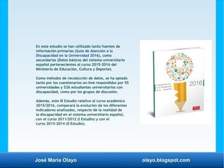 José María Olayo olayo.blogspot.com
En este estudio se han utilizado tanto fuentes de
información primarias (Guía de Atención a la
Discapacidad en la Universidad 2016), como
secundarias (Datos básicos del sistema universitario
español pertenecientes al curso 2015-2016 del
Ministerio de Educación, Cultura y Deporte).
Como métodos de recolección de datos, se ha optado
tanto por los cuestionarios on-line respondidos por 55
universidades y 526 estudiantes universitarios con
discapacidad, como por los grupos de discusión.
Además, este III Estudio relativo al curso académico
2015/2016, comparará la evolución de los diferentes
indicadores analizados, respecto de la realidad de
la discapacidad en el sistema universitario español,
con el curso 2011/2012 (I Estudio) y con el
curso 2013-2014 (II Estudio).
 