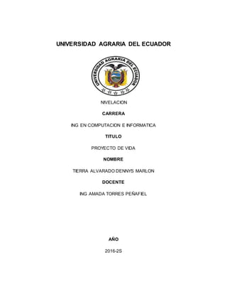 UNIVERSIDAD AGRARIA DEL ECUADOR
NIVELACION
CARRERA
ING EN COMPUTACION E INFORMATICA
TITULO
PROYECTO DE VIDA
NOMBRE
TIERRA ALVARADO DENNYS MARLON
DOCENTE
ING AMADA TORRES PEÑAFIEL
AÑO
2016-2S
 