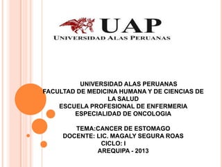 UNIVERSIDAD ALAS PERUANAS
FACULTAD DE MEDICINA HUMANA Y DE CIENCIAS DE
LA SALUD
ESCUELA PROFESIONAL DE ENFERMERIA
ESPECIALIDAD DE ONCOLOGIA
TEMA:CANCER DE ESTOMAGO
DOCENTE: LIC. MAGALY SEGURA ROAS
CICLO: I
AREQUIPA - 2013
 