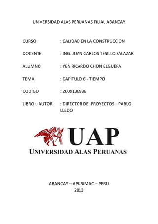 UNIVERSIDAD ALAS PERUANAS FILIAL ABANCAY
CURSO : CALIDAD EN LA CONSTRUCCION
DOCENTE : ING. JUAN CARLOS TESILLO SALAZAR
ALUMNO : YEN RICARDO CHON ELGUERA
TEMA : CAPITULO 6 - TIEMPO
CODIGO : 2009138986
LIBRO – AUTOR : DIRECTOR DE PROYECTOS – PABLO
LLEDO
ABANCAY – APURIMAC – PERU
2013
 