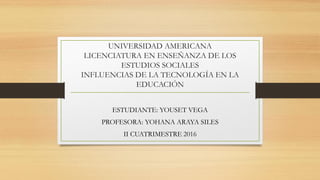 UNIVERSIDAD AMERICANA
LICENCIATURA EN ENSEÑANZA DE LOS
ESTUDIOS SOCIALES
INFLUENCIAS DE LA TECNOLOGÍA EN LA
EDUCACIÓN
ESTUDIANTE: YOUSET VEGA
PROFESORA: YOHANA ARAYA SILES
II CUATRIMESTRE 2016
 