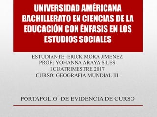 UNIVERSIDAD AMÉRICANA
BACHILLERATO EN CIENCIAS DE LA
EDUCACIÓN CON ÉNFASIS EN LOS
ESTUDIOS SOCIALES
ESTUDIANTE: ERICK MORA JIMENEZ
PROF.: YOHANNA ARAYA SILES
I CUATRIMESTRE 2017
CURSO: GEOGRAFIA MUNDIAL III
PORTAFOLIO DE EVIDENCIA DE CURSO
 