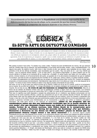 10
LÓGICA
EL SUTIL ARTE DE DETECTAR CAMELOS
La comprensión humana no es simple luz sino que recibe infusión de la voluntad y los afectos; de donde proceden ciencias que pueden
llamarse «ciencias a discreción». Porque el hombre cree con más disposición lo que preferiría que fuera cierto. En consecuencia rechaza
cosas difíciles por impaciencia en la investigación; silencia cosas, porque reducen las esperanzas; lo más profundo de la naturaleza, por
superstición; la luz de la experiencia, por arrogancia y orgullo; cosas no creídas comúnmente, por deferencia a la opinión del vulgo. Son
pues innumerables los caminos, y a veces imperceptibles, en que los afectos colorean e infectan la comprensión.
FRANCIS BACON
Novum Organon (1620)
Mis padres murieron hace años. Yo estaba muy unido a ellos. Todavía los echo terriblemente de menos. Sé que siempre
será así. Anhelo creer que su esencia, sus personalidades, lo que tanto amé de ellos, existe —real y verdaderamente— en
alguna otra parte. No pediría mucho, sólo cinco o diez minutos al año, por ejemplo, para hablarles de sus nietos, para
ponerlos al día de las últimas novedades, para recordarles que los quiero. Hay una parte de mí —por muy infantil que
suene— que se pregunta dónde estarán. «¿Os va todo bien?», me gustaría preguntarles. La última palabra que se me
ocurrió decirle a mi padre en el momento de su muerte fue: «Cuídate.» A veces sueño que hablo con mis padres y, de
pronto, inmerso todavía, en el funcionamiento del sueño, se apodera de mí la abrumadora constatación de que en realidad
no murieron, que todo ha sido una especie de error horrible. En fin, están aquí, sanos y salvos, mi padre contando chistes
, mi madre aconsejándome con total seriedad que me ponga una bufanda porque hace mucho frío. Cuando me despierto
emprendo un breve proceso de lamentación. Sencillamente, algo dentro de mí se afana por creer en la vida después de la
muerte. Y no tiene el más mínimo interés en saber si hay alguna prueba contundente de que exista.
Así pues, no me río de la mujer que visita la tumba de su marido y habla con él de vez en cuando, quizá en el aniversario
de su muerte. No es difícil de entender. Y, si tengo dificultades con el estado ontológico de la persona con quien habla, no
importa. No se trata de eso. Se trata de que los humanos se comportan como humanos. Más de un
tercio de los adultos de Estados Unidos cree que ha establecido contacto a algún nivel con los muertos. Los números
parecen haber aumentado un quince por ciento entre 1977 y 1988. Un cuarto de los americanos creen en la reencarnación.
Pero eso no significa que esté dispuesto a aceptar las pretensiones de un «médium» que declara comunicarse con los
espíritus de los seres queridos difuntos, cuando soy consciente de que en esta práctica abunda el fraude. Sé hasta qué
punto deseo creer que mis padres sólo han abandonado la envoltura de sus cuerpos, como los insectos o serpientes que
mudan, y han ido a otro sitio. Entiendo que esos sentimientos pueden hacerme presa fácil de un timo poco elaborado; como
también a personas normales poco familiarizadas con su inconsciente o aquellas que sufren un trastorno psiquiátrico
disociativo. De mala gana recurro a mis reservas de escepticismo. ¿Cómo es, me pregunto, que los
canalizadores nunca nos dan una información verificable que no se pueda alcanzar de
otro modo? ¿Por qué Alejandro Magno nunca nos habla de la localización exacta de su
tumba, Fermat de su último teorema, John Wiikes Booth de la conspiración para
asesinar a Lincoln o Hermann Góring del incendio del Reichstag? ¿Por qué Sófocles,
Demócrito y Aristarco no nos dictan sus libros perdidos? ¿Acaso no desean que las
generaciones futuras tengan acceso a sus obras maestras? Si se anunciara alguna prueba
consistente de que hay vida después de la muerte, yo la examinaría ansioso; pero tendría que tratarse de datos científicos
reales, no meramente anecdóticos. Como con «la Cara» de Marte y las abducciones por extraterrestres, repito que es mejor
la verdad por dura que sea que una fantasía consoladora. Y, a la hora de la verdad, los hechos suelen ser más
reconfortantes que la fantasía. La premisa fundamental de la «canalización», el espiritualismo y otras formas de
necromancia es que no morimos cuando morimos. No exactamente. Alguna parte del pensamiento, de los sentimientos y
del recuerdo continúa. Este lo que sea —una alma o espíritu, ni materia ni energía, sino algo más— puede, se nos dice,
volver a entrar en cuerpos de humanos y otros seres en el futuro, y así la muerte ya no es tan punzante. Lo que es más, si
las opiniones del espiritualismo o canalización son ciertas, tenemos la oportunidad de establecer contacto con nuestros
seres queridos fallecidos. J. Z. Knight, del estado de Washington, afirma que está en contacto con alguien de 35000 años
de edad llamado «Ramtha». Habla muy bien el inglés, a través de la lengua, los labios y las cuerdas vocales de Knight,
Recientemente se ha descubierto la Royalictina una proteína responsable de la
diferenciación de las larvas de abeja, es la causante de que las reinas (hembras
fértiles) se comporten de manera distinta a las abejas obreras.
 