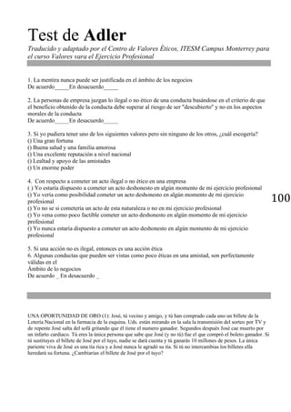 100
Test de Adler
Traducido y adaptado por el Centro de Valores Éticos, ITESM Campus Monterrey para
el curso Valores vara el Ejercicio Profesional
1. La mentira nunca puede ser justificada en el ámbito de los negocios
De acuerdo_____En desacuerdo_____
2. La personas de empresa juzgan lo ilegal o no ético de una conducta basándose en el criterio de que
el beneficio obtenido de la conducta debe superar al riesgo de ser "descubierto'' y no en los aspectos
morales de la conducta
De acuerdo_____En desacuerdo_____
3. Si yo pudiera tener uno de los siguientes valores pero sin ninguno de los otros, ¿cuál escogería?
() Una gran fortuna
() Buena salud y una familia amorosa
() Una excelente reputación a nivel nacional
() Lealtad y apoyo de las amistades
() Un enorme poder
4. Con respecto a cometer un acto ilegal o no ético en una empresa
( ) Yo estaría dispuesto a cometer un acto deshonesto en algún momento de mi ejercicio profesional
() Yo vería como posibilidad cometer un acto deshonesto en algún momento de rni ejercicio
profesional
() Yo no se si cometería un acto de esta naturaleza o no en mi ejercicio profesional
() Yo vena como poco factible cometer un acto deshonesto en algún momento de mi ejercicio
profesional
() Yo nunca estaría dispuesto a cometer un acto deshonesto en algún momento de mi ejercicio
profesional
5. Si una acción no es ilegal, entonces es una acción ética
6. Algunas conductas que pueden ser vistas como poco éticas en una amistad, son perfectamente
válidas en el
Ámbito de lo negocios
De acuerdo _ En desacuerdo _
UNA OPORTUNIDAD DE ORO (1): José, tú vecino y amigo, y tú han comprado cada uno un billete de la
Lotería Nacional en la farmacia de la esquina. Uds. están mirando en la sala la transmisión del sorteo por TV y
de repente José salta del sofá gritando que él tiene el numero ganador. Segundos después José cae muerto por
un infarto cardiaco. Tú eres la única persona que sabe que José (y no tú) fue el que compró el boleto ganador. Si
tú sustituyes el billete de José por el tuyo, nadie se dará cuenta y tú ganarás 10 millones de pesos. La única
pariente viva de José es una tía rica y a José nunca le agradó su tía. Si tú no intercambias los billetes ella
heredará su fortuna. ¿Cambiarias el billete de José por el tuyo?
 