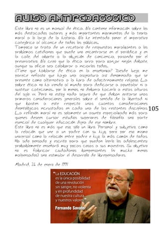 105
AVISO ANTIPEDAGÓGICO
Este libro no es un manual de ética. No contiene información sobre los
más destacados autores y más importantes movimientos de la teoría
moral a lo largo de la historia. No he intentado poner el imperativo
categórico al alcance de todos los públicos...
Tampoco se trata de un recetario de respuestas moralizantes a los
problemas cotidianos que puede uno encontrarse en el periódico y en
la calle, del aborto a la objeción de conciencia, pasando por el
preservativo. No creo que la ética sirva para zanjar ningún debate,
aunque su oficio sea colaborar a iniciarlos todos...
¿Tiene que hablarse de ética en la enseñanza? Desde luego, me
parece nefasto que haya una asignatura así denominada que se
presente como alternativa a la hora de adoctrinamiento religioso. La
pobre ética no ha venido al mundo para dedicarse a apuntalar ni a
sustituir catecismos... por lo menos, no debiera hacerlo a estas alturas
del siglo xx. Pero no estoy nada seguro de que deban evitarse unas
primeras consideraciones generales sobre el sentido de la libertad ni
que basten a este respecto unas cuantas consideraciones
deontológicas incrustadas en cada una de las restantes disciplinas.
La reflexión moral no es solamente un asunto especializado más para
quienes deseen cursar estudios superiores de filosofía sino parte
esencial de cualquier educación digna de ese nombre.
Este libro no es más que eso, sólo un libro. Personal y subjetivo, como
la relación que une a un padre con su hijo; pero por eso mismo
universal como la relación entre padre e hijo, la más común de todas.
Ha sido pensado y escrito para que puedan leerlo los adolescentes:
probablemente enseñará muy pocas cosas a sus maestros. Su objetivo
no es fabricar ciudadanos bienpensantes (ni mucho menos
malpensados) sino estimular el desarrollo de librepensadores.
Madrid, 26 de enero de 1991
 