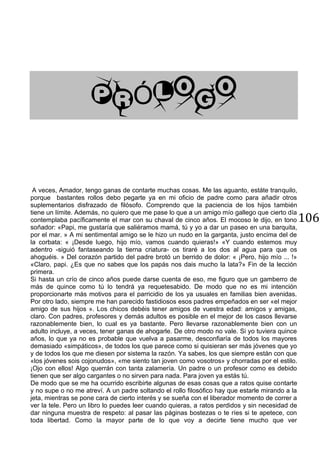 106
Ó
A veces, Amador, tengo ganas de contarte muchas cosas. Me las aguanto, estáte tranquilo,
porque bastantes rollos debo pegarte ya en mi oficio de padre como para añadir otros
suplementarios disfrazado de filósofo. Comprendo que la paciencia de los hijos también
tiene un límite. Además, no quiero que me pase lo que a un amigo mío gallego que cierto día
contemplaba pacíficamente el mar con su chaval de cinco años. El mocoso le dijo, en tono
soñador: «Papi, me gustaría que saliéramos mamá, tú y yo a dar un paseo en una barquita,
por el mar. » A mi sentimental amigo se le hizo un nudo en la garganta, justo encima del de
la corbata: « ¡Desde luego, hijo mío, vamos cuando quieras!» «Y cuando estemos muy
adentro -siguió fantaseando la tierna criatura- os tiraré a los dos al agua para que os
ahoguéis. » Del corazón partido del padre brotó un berrido de dolor: « ¡Pero, hijo mío ... !»
«Claro, papi. ¿Es que no sabes que los papás nos dais mucho la lata?» Fin de la lección
primera.
Si hasta un crío de cinco años puede darse cuenta de eso, me figuro que un gamberro de
más de quince como tú lo tendrá ya requetesabido. De modo que no es mi intención
proporcionarte más motivos para el parricidio de los ya usuales en familias bien avenidas.
Por otro lado, siempre me han parecido fastidiosos esos padres empeñados en ser «el mejor
amigo de sus hijos ». Los chicos debéis tener amigos de vuestra edad: amigos y amigas,
claro. Con padres, profesores y demás adultos es posible en el mejor de los casos llevarse
razonablemente bien, lo cual es ya bastante. Pero llevarse razonablemente bien con un
adulto incluye, a veces, tener ganas de ahogarle. De otro modo no vale. Si yo tuviera quince
años, lo que ya no es probable que vuelva a pasarme, desconfiaría de todos los mayores
demasiado «simpáticos», de todos los que parece como si quisieran ser más jóvenes que yo
y de todos los que me diesen por sistema la razón. Ya sabes, los que siempre están con que
«los jóvenes sois cojonudos», «me siento tan joven como vosotros» y chorradas por el estilo.
¡Ojo con ellos! Algo querrán con tanta zalamería. Un padre o un profesor como es debido
tienen que ser algo cargantes o no sirven para nada. Para joven ya estás tú.
De modo que se me ha ocurrido escribirte algunas de esas cosas que a ratos quise contarte
y no supe o no me atreví. A un padre soltando el rollo filosófico hay que estarle mirando a la
jeta, mientras se pone cara de cierto interés y se sueña con el liberador momento de correr a
ver la tele. Pero un libro lo puedes leer cuando quieras, a ratos perdidos y sin necesidad de
dar ninguna muestra de respeto: al pasar las páginas bostezas o te ríes si te apetece, con
toda libertad. Como la mayor parte de lo que voy a decirte tiene mucho que ver
 