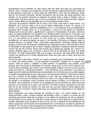 107
precisamente con la libertad, es más propio para ser leído que para ser escuchado en
sermón. Eso sí, tendrás que prestarme un poco de atención (aproximadamente la mitad de
la que dedicas a aprender un nuevo juego de ordenador) y tener algo de paciencia, sobre
todo en los primeros capítulos. Aunque comprendo que es poner las cosas bastante más
difíciles, no he querido ahorrarte el esfuerzo de pensar paso a paso ni tratarte como si
fueses idiota. Soy de la opinión, que no sé si compartirás, de que cuando se trata a alguien
como si fuese idiota es muy probable que si no lo es llegue pronto a serlo...
¿De qué me propongo hablarte? De mi vida y de la tuya, nada más ni nada menos. 0 si
prefieres: de lo que yo hago y de lo que tú estás empezando a hacer. En cuanto a lo
primero, a lo que hago, quisiera contestarte por fin a una pregunta que me planteaste a
bocajarro hace muchos años -ya ni te acordarás- y que en su día quedó sin respuesta.
Debías tener unos seis años y pasábamos el verano en Torrelodones. Esa tarde, como las
otras, yo estaba tecleando con desgana en mi Olivetti portátil, encerrado en mi cuarto, ante
una foto de la cola de una gran ballena, erguida y chorreante sobre el mar azul. Os oía jugar
a ti y a tus primos en la piscina; os veía correr por el jardín. Perdona la cursilada
confidencial: me sentía pringoso de sudor y de felicidad. De pronto te llegaste hasta la
ventana abierta y me dijiste: «Hola. ¿Qué estás maquinando?» Contesté cualquier bobada
porque no era el caso de empezar a explicarte que intentaba escribir un libro de ética. Ni a ti
te interesaba lo que pudiera ser la ética ni estabas dispuesto a prestarme atención durante
mucho más de tres minutos. Quizá sólo querías que supiese que estabas ahí: ¡como si yo
pudiera olvidarlo alguna vez, entonces o ahora! Pero ya te llamaban los otros y te fuiste
corriendo. Yo seguí maquinando dale que te pego y es ahora, casi diez años más tarde,
cuando me decido por fin a darte explicaciones sobre esa cosa rara, la ética, de la que me
sigo ocupando.
Un par de años más tarde y también en nuestro miniparaíso de Torrelodones, me contaste
un sueño que habías tenido. ¿A que tampoco te acuerdas? Estabas en un campo muy
oscuro, como de noche, y soplaba un viento terrible. Te agarrabas a los árboles, a las
piedras, pero el huracán te arrastraba sin remedio, igual que a la niña de El mago de Oz.
Cuando ibas zarandeado por el aire, hacia lo desconocido, oíste mi voz («yo no te veía, pero
sabía que eras tú», precisaste) diciendo: « ¡Ten confianza! ¡Ten confianza! » No sabes el
regalo que me hiciste contándome esa rara pesadilla: ni en mil años que viva podría pagarte
el orgullo de aquella tarde en que supe que mi voz podía darte ánimos. Pues bueno, todo lo
que voy a decirte en las páginas siguientes no son más que repeticiones de ese único
consejo una y otra vez: ten confianza. No en mí, claro, ni en ningún sabio aunque sea de los
de verdad, ni en alcaldes, curas ni policías. No en dioses ni diablos, ni en máquinas, ni en
banderas. Ten confianza en ti mismo. En la inteligencia que te permitirá ser mejor de lo que
ya eres y en el instinto de tu amor, que te abrirá a merecer la buena compañía. Ya ves que
esto no es una novela de misterio, de esas que hay que leer hasta la última página para
saber quién es el criminal. Tengo tanta prisa que empiezo por descubrirte en el prólogo la
última lección.
Quizá sospeches que estoy tratando de comerte el coco y en cierto sentido no vas
desencaminado. Verás, muchos pueblos antropófagos abren -o abrían- el cráneo de sus
enemigos para comer parte de su cerebro, en un intento de apropiarse así de su sabiduría,
de sus mitos y de su coraje. En este libro te estoy dando a comer algo de mi propio coco y
también aprovecho para comerte un poco el tuyo. No sé si sacarás mucha pitanza de mis
sesos: quizá sólo unos bocados de la experiencia de un príncipe que no todo lo aprendió en
los libros. Por mi parte, quiero apropiarme a mordiscos de una buena porción del tesoro que
te sobra: juventud intacta. Que nos aproveche a ambos.
 