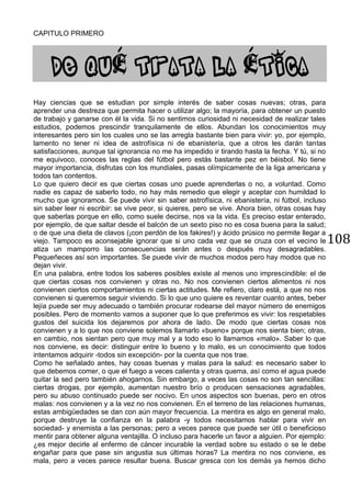 108
CAPITULO PRIMERO
É É
Hay ciencias que se estudian por simple interés de saber cosas nuevas; otras, para
aprender una destreza que permita hacer o utilizar algo; la mayoría, para obtener un puesto
de trabajo y ganarse con él la vida. Si no sentimos curiosidad ni necesidad de realizar tales
estudios, podemos prescindir tranquilamente de ellos. Abundan los conocimientos muy
interesantes pero sin los cuales uno se las arregla bastante bien para vivir: yo, por ejemplo,
lamento no tener ni idea de astrofísica ni de ebanistería, que a otros les darán tantas
satisfacciones, aunque tal ignorancia no me ha impedido ir tirando hasta la fecha. Y tú, si no
me equivoco, conoces las reglas del fútbol pero estás bastante pez en béisbol. No tiene
mayor importancia, disfrutas con los mundiales, pasas olímpicamente de la liga americana y
todos tan contentos.
Lo que quiero decir es que ciertas cosas uno puede aprenderlas o no, a voluntad. Como
nadie es capaz de saberlo todo, no hay más remedio que elegir y aceptar con humildad lo
mucho que ignoramos. Se puede vivir sin saber astrofísica, ni ebanistería, ni fútbol, incluso
sin saber leer ni escribir: se vive peor, si quieres, pero se vive. Ahora bien, otras cosas hay
que saberlas porque en ello, como suele decirse, nos va la vida. Es preciso estar enterado,
por ejemplo, de que saltar desde el balcón de un sexto piso no es cosa buena para la salud;
o de que una dieta de clavos (¡con perdón de los fakires!) y ácido prúsico no permite llegar a
viejo. Tampoco es aconsejable ignorar que si uno cada vez que se cruza con el vecino le
atiza un mamporro las consecuencias serán antes o después muy desagradables.
Pequeñeces así son importantes. Se puede vivir de muchos modos pero hay modos que no
dejan vivir.
En una palabra, entre todos los saberes posibles existe al menos uno imprescindible: el de
que ciertas cosas nos convienen y otras no. No nos convienen ciertos alimentos ni nos
convienen ciertos comportamientos ni ciertas actitudes. Me refiero, claro está, a que no nos
convienen si queremos seguir viviendo. Si lo que uno quiere es reventar cuanto antes, beber
lejía puede ser muy adecuado o también procurar rodearse del mayor número de enemigos
posibles. Pero de momento vamos a suponer que lo que preferimos es vivir: los respetables
gustos del suicida los dejaremos por ahora de lado. De modo que ciertas cosas nos
convienen y a lo que nos conviene solemos llamarlo «bueno» porque nos sienta bien; otras,
en cambio, nos sientan pero que muy mal y a todo eso lo llamamos «malo». Saber lo que
nos conviene, es decir: distinguir entre lo bueno y lo malo, es un conocimiento que todos
intentamos adquirir -todos sin excepción- por la cuenta que nos trae.
Como he señalado antes, hay cosas buenas y malas para la salud: es necesario saber lo
que debemos comer, o que el fuego a veces calienta y otras quema, así como el agua puede
quitar la sed pero también ahogarnos. Sin embargo, a veces las cosas no son tan sencillas:
ciertas drogas, por ejemplo, aumentan nuestro brío o producen sensaciones agradables,
pero su abuso continuado puede ser nocivo. En unos aspectos son buenas, pero en otros
malas: nos convienen y a la vez no nos convienen. En el terreno de las relaciones humanas,
estas ambigüedades se dan con aún mayor frecuencia. La mentira es algo en general malo,
porque destruye la confianza en la palabra -y todos necesitamos hablar para vivir en
sociedad- y enemista a las personas; pero a veces parece que puede ser útil o beneficioso
mentir para obtener alguna ventajilla. O incluso para hacerle un favor a alguien. Por ejemplo:
¿es mejor decirle al enfermo de cáncer incurable la verdad sobre su estado o se le debe
engañar para que pase sin angustia sus últimas horas? La mentira no nos conviene, es
mala, pero a veces parece resultar buena. Buscar gresca con los demás ya hemos dicho
 