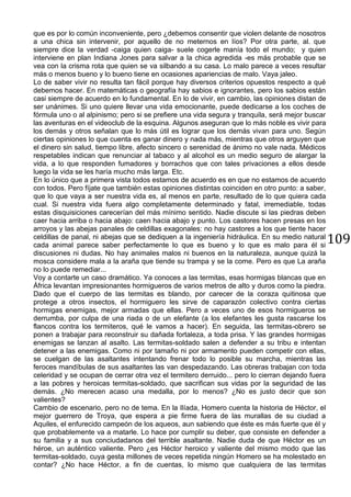 109
que es por lo común inconveniente, pero ¿debemos consentir que violen delante de nosotros
a una chica sin intervenir, por aquello de no meternos en líos? Por otra parte, al. que
siempre dice la verdad -caiga quien caiga- suele cogerle manía todo el mundo; y quien
interviene en plan Indiana Jones para salvar a la chica agredida -es más probable que se
vea con la crisma rota que quien se va silbando a su casa. Lo malo parece a veces resultar
más o menos bueno y lo bueno tiene en ocasiones apariencias de malo. Vaya jaleo.
Lo de saber vivir no resulta tan fácil porque hay diversos criterios opuestos respecto a qué
debemos hacer. En matemáticas o geografía hay sabios e ignorantes, pero los sabios están
casi siempre de acuerdo en lo fundamental. En lo de vivir, en cambio, las opiniones distan de
ser unánimes. Si uno quiere llevar una vida emocionante, puede dedicarse a los coches de
fórmula uno o al alpinismo; pero si se prefiere una vida segura y tranquila, será mejor buscar
las aventuras en el videoclub de la esquina. Algunos aseguran que lo más noble es vivir para
los demás y otros señalan que lo más útil es lograr que los demás vivan para uno. Según
ciertas opiniones lo que cuenta es ganar dinero y nada más, mientras que otros arguyen que
el dinero sin salud, tiempo libre, afecto sincero o serenidad de ánimo no vale nada. Médicos
respetables indican que renunciar al tabaco y al alcohol es un medio seguro de alargar la
vida, a lo que responden fumadores y borrachos que con tales privaciones a ellos desde
luego la vida se les haría mucho más larga. Etc.
En lo único que a primera vista todos estamos de acuerdo es en que no estamos de acuerdo
con todos. Pero fíjate que también estas opiniones distintas coinciden en otro punto: a saber,
que lo que vaya a ser nuestra vida es, al menos en parte, resultado de lo que quiera cada
cual. Si nuestra vida fuera algo completamente determinado y fatal, irremediable, todas
estas disquisiciones carecerían del más mínimo sentido. Nadie discute si las piedras deben
caer hacia arriba o hacia abajo: caen hacia abajo y punto. Los castores hacen presas en los
arroyos y las abejas panales de celdillas exagonales: no hay castores a los que tiente hacer
celdillas de panal, ni abejas que se dediquen a la ingeniería hidráulica. En su medio natural
cada animal parece saber perfectamente lo que es bueno y lo que es malo para él si
discusiones ni dudas. No hay animales malos ni buenos en la naturaleza, aunque quizá la
mosca considere mala a la araña que tiende su trampa y se la come. Pero es que La araña
no lo puede remediar...
Voy a contarte un caso dramático. Ya conoces a las termitas, esas hormigas blancas que en
África levantan impresionantes hormigueros de varios metros de alto y duros como la piedra.
Dado que el cuerpo de las termitas es blando, por carecer de la coraza quitinosa que
protege a otros insectos, el hormiguero les sirve de caparazón colectivo contra ciertas
hormigas enemigas, mejor armadas que ellas. Pero a veces uno de esos hormigueros se
derrumba, por culpa de una riada o de un elefante (a los elefantes les gusta rascarse los
flancos contra los termiteros, qué le vamos a hacer). En seguida, las termitas-obrero se
ponen a trabajar para reconstruir su dañada fortaleza, a toda prisa. Y las grandes hormigas
enemigas se lanzan al asalto. Las termitas-soldado salen a defender a su tribu e intentan
detener a las enemigas. Como ni por tamaño ni por armamento pueden competir con ellas,
se cuelgan de las asaltantes intentando frenar todo lo posible su marcha, mientras las
feroces mandíbulas de sus asaltantes las van despedazando. Las obreras trabajan con toda
celeridad y se ocupan de cerrar otra vez el termitero derruido... pero lo cierran dejando fuera
a las pobres y heroicas termitas-soldado, que sacrifican sus vidas por la seguridad de las
demás. ¿No merecen acaso una medalla, por lo menos? ¿No es justo decir que son
valientes?
Cambio de escenario, pero no de tema. En la Ilíada, Homero cuenta la historia de Héctor, el
mejor guerrero de Troya, que espera a pie firme fuera de las murallas de su ciudad a
Aquiles, el enfurecido campeón de los aqueos, aun sabiendo que éste es más fuerte que él y
que probablemente va a matarle. Lo hace por cumplir su deber, que consiste en defender a
su familia y a sus conciudadanos del terrible asaltante. Nadie duda de que Héctor es un
héroe, un auténtico valiente. Pero ¿es Héctor heroico y valiente del mismo modo que las
termitas-soldado, cuya gesta millones de veces repetida ningún Homero se ha molestado en
contar? ¿No hace Héctor, a fin de cuentas, lo mismo que cualquiera de las termitas
 