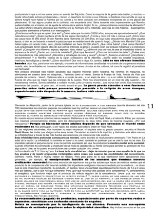 11
produciendo lo que a mí me suena como un acento del Raj indio. Como la mayoría de la gente sabe hablar, y muchos —
desde niños hasta actores profesionales— tienen un repertorio de voces a sus órdenes, la hipótesis más sencilla es que la
señora Knight hace hablar a Ramtha por su cuenta y no tiene contacto con entidades incorpóreas de la era glacial del
pleistoceno. Si hay alguna prueba de lo contrario, me encantaría oírla. Sería bastante más impresionante que Ramtha
pudiera hablar por sí mismo, sin la ayuda de la boca de la señora Knight. Si no, ¿cómo podríamos comprobar la afirmación?
(La actriz Shirley McLaine atestigua que Ramtha era su hermano en la Atlántida, pero ésa es otra historia.) Supongamos
que pudiera someterse a Ramtha a un interrogatorio.
¿Podríamos verificar que es quien dice ser? ¿Cómo sabe que ha vivido 35000 años, aunque sea aproximadamente? ¿Qué
calendario emplea? ¿Quién mantiene el hilo de los siglos intermedios? ¿Treinta y cinco mil más o menos qué? ¿Cómo eran
las cosas hace 35 000 años? O bien Ramtha tiene realmente 35 000 años, en cuyo caso descubrimos algo sobre aquella
época, o bien es un farsante y meterá la pata (aunque en realidad será ella quien lo haga). ¿Dónde vivía Ramtha? (Sé que
habla inglés con acento indio, pero ¿dónde hablaban así hace 35 000 años?) ¿Qué clima había? ¿Qué comía Ramtha?
(Los arqueólogos tienen alguna idea de qué comía entonces la gente.) ¿Cuáles eran las lenguas indígenas y la estructura
social? ¿Con quién vivía Ramtha: esposa, esposas, hijos, nietos? ¿Cuál era el ciclo de vida, la tasa de mortalidad infantil, la
esperanza de vida? ¿Tenían un control de natalidad? ¿Qué ropa llevaban? ¿Cómo se fabricaban las telas? ¿Cuáles eran
los depredadores más peligrosos? ¿Utensilios y estrategias de caza y pesca? ¿Armas? ¿Sexismo endémico? ¿Xenofobia y
etnocentrismo? Y si Ramtha viniese de la «gran civilización» de la Atlántida, ¿dónde están los detalles lingüísticos,
históricos, tecnológicos y demás? ¿Cómo escribían? Que nos lo diga. En cambio, sólo se nos ofrecen homilías
banales. Aquí hay, para tomar otro ejemplo, una serie de informaciones canalizadas no a través de una persona anciana
muerta, sino de entidades no humanas desconocidas que hacen círculos en los cultivos, tal como la registró el periodista
Jim Schnabel:
Nos produce ansiedad esta nación pecadora que esparce mentiras sobre nosotros. No venimos en máquinas, no
aterrizamos en vuestra tierra en máquinas... Venimos como el viento. Somos la Fuerza de Vida. Fuerza de Vida que
procede de la tierra... Venid... Estamos sólo a un soplo de aire... a un soplo de aire... no a un millón de kilómetros... una
Fuerza de Vida que es mayor que las energías de tu cuerpo. Pero nos encontramos en un nivel de vida superior... No
necesitamos nombre. Somos paralelos a vuestro mundo, junto a vuestro mundo... Los muros han caído. Dos hombres se
levantarán del pasado... el gran oso... el mundo estará en paz. La gente presta atención a esas fantasías
pueriles sobre todo porque prometen algo parecido a la religión de otros tiempos,
especialmente vida después de la muerte, incluso vida eterna.
Clemente de Alejandría, padre de la primera Iglesia, en su Exhortación a los griegos (escrita alrededor del año
190) despreciaba las creencias paganas con palabras que hoy podrían parecer un poco irónicas:
Lejos estamos ciertamente de permitir que hombres adultos escuchen este tipo de cuentos. Ni
siquiera cuando nuestros propios hijos lloran lágrimas de sangre, como dice el refrán,
tenemos el hábito de contarles historias fabulosas para calmarlos.
En nuestra época tenemos criterios menos severos. Hablamos a los niños de Papá Noel y el ratoncito Pérez por razones
que creemos emocionalmente sólidas, pero los desengañamos de esos mitos antes de hacerse mayores. ¿Por qué
retractarnos? Porque su bienestar como adultos depende de que conozcan el mundo como
realmente es. Nos preocupan, y con razón, los adultos que todavía creen en Papá Noel.
En las religiones doctrinales, «los hombres no osan reconocer, ni siquiera ante su propio corazón», escribía el filósofo
David Hume, las dudas que abrigan sobre esos temas. Convierten en mérito la fe implícita; y disimulan ante ellos mismos
su infidelidad real a través de las más fuertes aseveraciones y la intolerancia más positiva.
Esta infidelidad tiene profundas consecuencias morales, como escribió el revolucionario americano Tom Paine en La
edad de la razón: La infidelidad no consiste en creer o no creer; consiste en profesar que se cree lo que no se cree. Es
imposible calcular el perjuicio moral, si se me permite expresarlo así, que ha producido la mentira mental en la sociedad.
Cuando el hombre ha corrompido y prostituido de tal modo la castidad de su mente como para someter su profesión de fe a
algo que no cree, se ha puesto en condiciones de cometer cualquier otro crimen.
La formulación de T. H. HuxLey* era: La base de la moralidad es... dejar de simular que se cree aquello de lo que no
hay pruebas y de repetir propuestas ininteligibles sobre cosas que superan las posibilidades del conocimiento.
Clement, Hume, Paine y Huxiey hablan de religión. Pero gran parte de lo que escribieron tiene aplicaciones más
generales... por ejemplo, al omnipresente fastidio de los anuncios que dominan nuestra
civilización comercial. Hay unos anuncios de aspirina en los que los actores que hacen de médicos revelan que el
producto de la competencia sólo tiene tal cantidad del ingrediente analgésico más recomendado por los médicos... no dicen
cuál es este misterioso ingrediente. Su producto, en cambio, tiene una cantidad espectacularmente mayor (de 1,2 a 2 veces
más por tableta), por lo que hay que comprarlo. Pero ¿por qué no tomar dos pastillas de la competencia? O consideremos
el analgésico que funciona mejor que el producto de «efecto regular» de la competencia. ¿Por qué no tomar
entonces el producto competitivo de «efecto extra»? Y, desde luego, no nos hablan de las más
de mil muertes anuales en Estados Unidos por el uso de la aspirina, o los posibles cinco mil
casos anuales de insuficiencia renal por uso de acetaminofeno, del que la marca más vendida es
Tyienol. (Aunque eso podría tratarse de un Caso de correlación sin causación.) O ¿qué importa
que un cereal de desayuno tenga más vitaminas cuando podemos tomarnos una pastilla de
vitaminas con el desayuno? Igualmente, ¿qué incidencia tiene que un antiácido contenga calcio
si el calcio sirve para la nutrición pero es para la gastritis? La cultura comercial está llena
de informaciones erróneas y evasivas a expensas del consumidor. No se espera que
preguntemos. No piense. Compre.
La recomendación (pagada) de productos, especialmente por parte de expertos reales o
supuestos, constituye una avalancha constante de engaños.
Delata su menosprecio por la inteligencia de sus clientes. Presenta una corrupción
insidiosa de actitudes populares sobre la objetividad científica. Hay incluso anuncios en los que
 