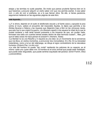112
abejas y las termitas no suele pasarles. De modo que parece prudente fijarnos bien en lo
que hacemos y procurar adquirir un cierto saber vivir que nos permita acertar. A ese saber
vivir, o arte de vivir si prefieres, es a lo que llaman ética. De ello, si tienes paciencia,
seguiremos hablando en las siguientes páginas de este libro.
vete leyendo...
«¿Y si ahora, dejando en el suelo el abollonado escudo y el fuerte casco y apoyado la pica
contra el muro, saliera al encuentro del inexorable Aquiles, le dijera que permitía a los
Atridas llevarse a Helena y las riquezas que Alejandro trajo a llión en las cóncavas naves,
que esto fue lo que originó la guerra, y le ofreciera repartir a los aqueos la mitad de lo que la
ciudad contiene y más tarde tomara juramento a los troyanos de que, sin ocultar nada,
formasen dos lotes con cuantos bienes existen dentro de esta hermosa ciudad?... Mas ¿por
qué en tales cosas me hace pensar el corazón?» (Homero, Ilíada).
«La libertad no es una filosofía y ni siquiera es una idea: es un movimiento de la conciencia
que nos lleva, en ciertos momentos, a pronunciar dos monosílabos: Sí o No. En su brevedad
instantánea, como a la luz del relámpago, se dibuja el signo contradictorio de la naturaleza
humana» (Octavio Paz, La otra voz).
«La vida del hombre no puede "ser vivida" repitiendo los patrones de su especie; es él
mismo -cada uno- quien debe vivir. El hombre es el único animal que puede estar fastidiado,
que puede estar disgustado, que puede sentirse expulsado del paraíso» (Erich Fromm, Ética
y psicoanálisis).
 