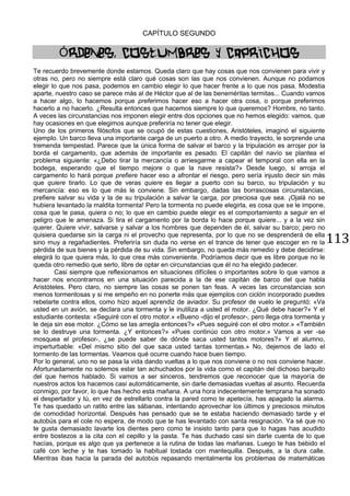113
CAPÍTULO SEGUNDO
ÓRDENES, COSTUMBRES Y CAPRICHOS
Te recuerdo brevemente donde estamos. Queda claro que hay cosas que nos convienen para vivir y
otras no, pero no siempre está claro qué cosas son las que nos convienen. Aunque no podamos
elegir lo que nos pasa, podemos en cambio elegir lo que hacer frente a lo que nos pasa. Modestia
aparte, nuestro caso se parece más al de Héctor que al de las beneméritas termitas... Cuando vamos
a hacer algo, lo hacemos porque preferimos hacer eso a hacer otra cosa, o porque preferimos
hacerlo a no hacerlo. ¿Resulta entonces que hacemos siempre lo que queremos? Hombre, no tanto.
A veces las circunstancias nos imponen elegir entre dos opciones que no hemos elegido: vamos, que
hay ocasiones en que elegimos aunque preferiría no tener que elegir.
Uno de los primeros filósofos que se ocupó de estas cuestiones, Aristóteles, imaginó el siguiente
ejemplo. Un barco lleva una importante carga de un puerto a otro. A medio trayecto, le sorprende una
tremenda tempestad. Parece que la única forma de salvar el barco y la tripulación es arrojar por la
borda el cargamento, que además de importante es pesado. El capitán del navío se plantea el
problema siguiente: «¿Debo tirar la mercancía o arriesgarme a capear el temporal con ella en la
bodega, esperando que el tiempo mejore o que la nave resista?» Desde luego, si arroja el
cargamento lo hará porque prefiere hacer eso a afrontar el riesgo, pero sería injusto decir sin más
que quiere tirarlo. Lo que de veras quiere es llegar a puerto con su barco, su tripulación y su
mercancía: eso es lo que más le conviene. Sin embargo, dadas las borrascosas circunstancias,
prefiere salvar su vida y la de su tripulación a salvar la carga, por preciosa que sea. ¡Ojalá no se
hubiera levantado la maldita tormenta! Pero la tormenta no puede elegirla, es cosa que se le impone,
cosa que le pasa, quiera o no; lo que en cambio puede elegir es el comportamiento a seguir en el
peligro que le amenaza. Si tira el cargamento por la borda lo hace porque quiere... y a la vez sin
querer. Quiere vivir, salvarse y salvar a los hombres que dependen de él, salvar su barco; pero no
quisiera quedarse sin la carga ni el provecho que representa, por lo que no se desprenderá de ella
sino muy a regañadientes. Preferiría sin duda no verse en el trance de tener que escoger en re la
pérdida de sus bienes y la pérdida de su vida. Sin embargo, no queda más remedio y debe decidirse:
elegirá lo que quiera más, lo que crea más conveniente. Podríamos decir que es libre porque no le
queda otro remedio que serlo, libre de optar en circunstancias que él no ha elegido padecer.
Casi siempre que reflexionamos en situaciones difíciles o importantes sobre lo que vamos a
hacer nos encontramos en una situación parecida a la de ese capitán de barco del que habla
Aristóteles. Pero claro, no siempre las cosas se ponen tan feas. A veces las circunstancias son
menos tormentosas y si me empeño en no ponerte más que ejemplos con ciclón incorporado puedes
rebelarte contra ellos, como hizo aquel aprendiz de aviador. Su profesor de vuelo le preguntó: «Va
usted en un avión, se declara una tormenta y le inutiliza a usted el motor. ¿Qué debe hacer?» Y el
estudiante contesta: «Seguiré con el otro motor.» «Bueno -dijo el profesor-, pero llega otra tormenta y
le deja sin ese motor. ¿Cómo se las arregla entonces?» «Pues seguiré con el otro motor.» «También
se lo destruye una tormenta. ¿Y entonces?» «Pues continúo con otro motor.» Vamos a ver -se
mosquea el profesor-, ¿se puede saber de dónde saca usted tantos motores?» Y el alumno,
imperturbable: «Del mismo sitio del que saca usted tantas tormentas.» No, dejemos de lado el
tormento de las tormentas. Veamos qué ocurre cuando hace buen tiempo.
Por lo general, uno no se pasa la vida dando vueltas a lo que nos conviene o no nos conviene hacer.
Afortunadamente no solemos estar tan achuchados por la vida como el capitán del dichoso barquito
del que hemos hablado. Si vamos a ser sinceros, tendremos que reconocer que la mayoría de
nuestros actos los hacemos casi automáticamente, sin darle demasiadas vueltas al asunto. Recuerda
conmigo, por favor, lo que has hecho esta mañana. A una hora indecentemente temprana ha sonado
el despertador y tú, en vez de estrellarlo contra la pared como te apetecía, has apagado la alarma.
Te has quedado un ratito entre las sábanas, intentando aprovechar los últimos y preciosos minutos
de comodidad horizontal. Después has pensado que se te estaba haciendo demasiado tarde y el
autobús para el cole no espera, de modo que te has levantado con santa resignación. Ya sé que no
te gusta demasiado lavarte los dientes pero como te insisto tanto para que lo hagas has acudido
entre bostezos a la cita con el cepillo y la pasta. Te has duchado casi sin darte cuenta de lo que
hacías, porque es algo que ya pertenece a la rutina de todas las mañanas. Luego te has bebido el
café con leche y te has tomado la habitual tostada con mantequilla. Después, a la dura calle.
Mientras ibas hacia la parada del autobús repasando mentalmente los problemas de matemáticas
 