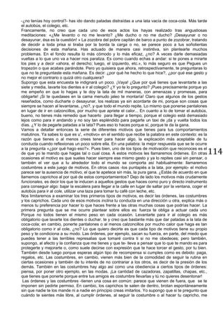 114
-¿no tenías hoy control?- has ido dando patadas distraídas a una lata vacía de coca-cola. Más tarde
el autobús, el colegio, etc.
Francamente, no creo que cada uno de esos actos los hayas realizado tras angustiosas
meditaciones: «¿Me levanto o no me levanto? ¿Me ducho o no me ducho? ¡Desayunar o no
desayunar, ésa es la cuestión! » La zozobra del pobre capitán de barco a punto de zozobrar, tratando
de decidir a toda prisa si tiraba por la borda la carga o no, se parece poco a tus soñolientas
decisiones de esta mañana. Has actuado de manera casi instintiva, sin plantearte muchos
problemas. En el fondo resulta lo más cómodo y lo más eficaz, ¿no? A veces darle demasiadas
vueltas a lo que uno va a hacer nos paraliza. Es como cuando echas a andar: si te pones a mirarte
los pies y a decir «ahora, el derecho; luego, el izquierdo, etc.», lo más seguro es que Pegues un
tropezón o que acabes parándote. Pero yo quisiera que ahora, retrospectívamente, te preguntaras lo
que no te preguntaste esta mañana. Es decir: ¿por qué he hecho lo que hice?, ¿por qué ese gesto y
no mejor el contrario o quizá otro cualquiera?
Supongo que esta encuesta te indignará un poco. ¡Vaya! ¿Que por qué tienes que levantarte a las
siete y media, lavarte los dientes e ir al colegio? ¿Y yo te lo pregunto? ¡Pues precisamente porque yo
me empeño en que lo hagas y te doy la lata de mil maneras, con amenazas y promesas, para
obligarte! ¡Si te quedases en la cama menudo jaleo te montaría! Claro que algunos de los gestos
reseñados, como ducharte o desayunar, los realizas ya sin acordarte de mi, porque son cosas que
siempre se hacen al levantarse, ¿no?, y que todo el mundo repite. Lo mismo que ponerse pantalones
en lugar de ir en calzoncillos, por mucho que apriete el calor... En cuanto a lo de tomar el autobús,
bueno, no tienes más remedio que hacerlo para llegar a tiempo, porque el colegio está demasiado
lejos como para ir andando y no soy tan espléndido para pagarte un taxi de ¡da y vuelta todos los
días. ¿Y lo de pegarle patadas a la lata? Pues eso lo haces porque sí, porque te da la gana.
Vamos a detallar entonces la serie de diferentes motivos que tienes para tus comportamientos
matutinos. Ya sabes lo que es u', «motivo» en el sentido que recibe la palabra en este contexto: es la
razón que tienes o al menos crees tener para hacer algo, la explicación más aceptable de tu
conducta cuando reflexionas un poco sobre ella. En una palabra: la mejor respuesta que se te ocurre
a la pregunta «¿por qué hago eso?». Pues bien, uno de los tipos de motivación que reconoces es el
de que yo te mando que hagas tal o cual cosa. A estos motivos les llamaremos órdenes. En otras
ocasiones el motivo es que sueles hacer siempre ese mismo gesto y ya lo repites casi sin pensar, o
también el ver que a tu alrededor todo el mundo se comporta así habitualmente: llamaremos
costumbres a este juego de motivos. En otros casos -los puntapiés a la lata, por ejemplo- el motivo
parece ser la ausencia de motivo, el que te apetece sin más, la pura gana. ¿Estás de acuerdo en que
llamemos caprichos al por qué de estos comportamientos? Dejo de lado los motivos más crudamente
funcionales, es decir los que te inducen a aquellos gestos que haces como puro y directo instrumento
para conseguir algo: bajar la escalera para llegar a la calle en lugar de saltar por la ventana, coger el
autobús para ir al cole, utilizar una taza para tomar tu café con leche, etc.
Nos limitaremos a examinar los tres primeros tipos de motivos, es decir las órdenes, las costumbres
y los caprichos. Cada uno de esos motivos inclina tu conducta en una dirección u otra, explica más o
menos tu preferencia por hacer lo que haces frente a las otras muchas cosas que podrías hacer. La
primera pregunta que se me ocurre plantear sobre ellos es: fuerza te obliga a actuar cada uno
Porque no todos tienen el mismo peso en cada ocasión. Levantarte para ir al colegio es más
obligatorio que lavarte los dientes o duchar. te y creo que bastante más que dar patadas a la lata de
coca-cola; en cambio, ponerte pantalones o al menos calzoncillos por mucho calor que haga es tan
obligatorio como ir al cole, ¿no? Lo que quiero decirte es que cada tipo de motivos tiene su propio
peso y te condiciona a su modo. Las órdenes, por ejemplo, sacan su fuerza, en parte, del miedo que
puedes tener a las terribles represalias que tomaré contra ti si no me obedeces; pero también,
supongo, al afecto y la confianza que me tienes y que te- lleva a pensar que lo que te mando es para
protegerte y mejorarte o, como suele decirse con expresión que te hace torcer el gesto, por tu bien.
También desde luego porque esperas algún tipo de recompensa si cumples como es debido: paga,
regalos, etc. Las costumbres, en cambio, vienen más bien de la comodidad de seguir la rutina en
ciertas ocasiones y también de tu interés de no contrariar a los otros, es decir de la presión de los
demás. También en las costumbres hay algo así como una obediencia a ciertos tipos de órdenes:
piensa, por poner otro ejemplo, en las modas. ¡La cantidad de cazadoras, zapatillas, chapas, etc.,
que tienes que ponerte porque entre tus amigos es costumbre llevarlas y tú no quieres desentonar!
Las órdenes y las costumbres -tienen una cosa en común: parece que vienen de fuera, que se te
imponen sin pedirte permiso. En cambio, los caprichos te salen de dentro, brotan espontáneamente
sin que nadie te los mande ni a nadie en principio creas imitarlos. Yo supongo que si te pregunto que
cuándo te sientes más libre, al cumplir órdenes, al seguir la costumbre o al hacer tu capricho, me
 