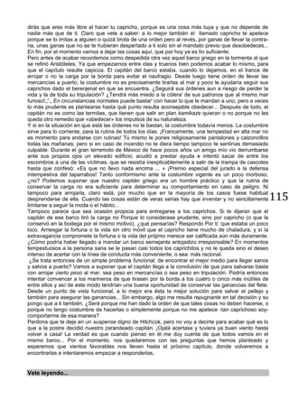 115
dirás que eres más libre al hacer tu capricho, porque es una cosa más tuya y que no depende de
nadie más que de ti. Claro que vete a saber: a lo mejor también el llamado capricho te apetece
porque se lo imitas a alguien o quizá brota de una orden pero al revés, por ganas de llevar la contra-
ria, unas ganas que no se te hubieran despertado a ti solo sin el mandato previo que desobedeces...
En fin, por el momento vamos a dejar las cosas aquí, que por hoy ya es lío suficiente.
Pero antes de acabar recordemos como despedida otra vez aquel barco griego en la tormenta al que
se refirió Aristóteles. Ya que empezarnos entre olas y truenos bien podemos acabar lo mismo, para
que el capítulo resulte capicúa. El capitán del barco estaba, cuando lo dejamos, en el trance de
arrojar o no la carga por la borda para evitar el naufragio. Desde luego tiene orden de llevar las
mercancías a puerto, la costumbre no es precisamente tirarlas al mar y poco le ayudaría seguir sus
caprichos dado el berenjenal en que se encuentra. ¿Seguirá sus órdenes aun a riesgo de perder la
vida y la de toda su tripulación? ¿Tendrá más miedo a la cólera' de sus patronos que al mismo mar
furioso!,;',, En circunstancias normales puede bastar' con hacer lo que le mandan a uno, pero a veces
lo más prudente es plantearse hasta qué punto resulta aconsejable obedecer... Después de todo, el
capitán no es como las termitas, que tienen que salir en plan kamikaze quieran o no porque no les
queda otro remedio que «obedecer» los impulsos de su naturaleza.
Y si en la situación en que está las órdenes no le bastan, la costumbre todavía menos. La costumbre
sirve para lo corriente, para la rutina de todos los días. ¡Francamente, una tempestad en alta mar no
es momento para andarse con rutinas! Tú mismo le pones religiosamente pantalones y calzoncillos
todas las mañanas, pero si en caso de incendio no te diera tiempo tampoco te sentirías demasiado
culpable. Durante el gran terremoto de México de hace pocos años un amigo mío vio derrumbarse
ante sus propios ojos un elevado edificio; acudió a prestar ayuda e intentó sacar de entre los
escombros a una de las víctimas, que se resistía inexplicablemente a salir de la trampa de cascotes
hasta que confesó: «Es que no llevo nada encima ... » ¡Premio especial del jurado a la defensa
intempestiva del taparrabos! Tanto conformismo ante la costumbre vigente es un poco morboso,
¿no? Podemos suponer que nuestro capitán griego era un hombre práctico y que la rutina de
conservar la carga no era suficiente para determinar su comportamiento en caso de peligro. Ni
tampoco para arrojarla, claro está, por mucho que en la mayoría de los casos fuese habitual
desprenderse de ella. Cuando las cosas están de veras serias hay que inventar y no sencillamente
limitarse a seguir la moda o el hábito...
Tampoco parece que sea ocasión propicia para entregarse a los caprichos. Si te dijeran que el
capitán de ese barco tiró la carga no Porque lo considerase prudente, sino por capricho (o que la
conservó en la bodega por el mismo motivo), ¿qué pensarías? Respondo Por ti: que estaba un poco
loco. Arriesgar la fortuna o la vida sin otro móvil que el capricho tiene mucho de chaladura, y si la
extravagancia compromete la fortuna o la vida del prójimo merece ser calificada aún más duramente.
¿Cómo podría haber llegado a mandar un barco semejante antojadizo irresponsable? En momentos
tempestuosos a la persona sana se le pasan casi todos los caprichitos y no le queda sino el deseo
intenso de acertar con la línea de conducta más conveniente, o sea: más racional.
¿Se trata entonces de un simple problema funcional, de encontrar el mejor medio para llegar sanos
y salvos a puerto? Vamos a suponer que el capitán llega a la conclusión de que para salvarse basta
con arrojar cierto peso al mar, sea peso en mercancías o sea peso en tripulación. Podría entonces
intentar convencer a los marineros de que tirasen por la borda a los cuatro o cinco más inútiles de
entre ellos y así de este modo tendrían una buena oportunidad de conservar las ganancias del flete.
Desde un punto de vista funcional, a lo mejor era ésta la mejor solución para salvar el pellejo y
también para asegurar las ganancias... Sin embargo, algo me resulta repugnante en tal decisión y su
pongo que a ti también. ¿Será porque me han dado la orden de que tales cosas no deben hacerse, o
porque no tengo costumbre de hacerlas o simplemente porque no me apetece -tan caprichoso soy-
comportarme de esa manera?
Perdona que te deje en un suspense digno de Hitchcok, pero no voy a decirte para acabar qué es lo
que a la postre decidió nuestro zarandeado capitán. ¡Ojalá acertase y tuviera ya buen viento hasta
volver a casa! La verdad es que cuando pienso en él me doy cuenta de que todos vamos en el
mismo barco... Por el momento, nos quedaremos con las preguntas que hemos planteado y
esperemos que vientos favorables nos lleven hasta el próximo capítulo, donde volveremos a
encontrarlas e intentaremos empezar a responderlas.
Vete leyendo...
 