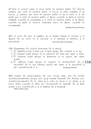 116
«Tanto la virtud como el vicio están en nuestro poder. En efecto,
siempre que está en nuestro poder el hacer, lo está también el no
hacer, y siempre que está en nuestro poder el no, lo está el sí, de
modo que si está en nuestro poder el obrar cuando es bello, lo estará
también cuando es vergonzoso, y si está en nuestro poder el no obrar
cuando es bello, lo estará, asimismo, para no obrar cuando es
vergonzoso»
(Aristóteles, Ética para Nicómaco).
«En el arte de vivir, el hombre es al mismo tiempo el artista y el
objeto de su arte, es el escultor y el mármol, el médico y el
paciente» (Erich Fromm, Ética Y Psicoanálisis).
Sólo disponemos de cuatro principios de la moral:
1. El filosófico: haz el bien por el bien mismo, Por respeto a la ley.
2. El religioso: hazlo porque es la voluntad de Dios, por amor a Dios.
3. El humano: hazlo porque tu bienestar lo re. quiere, por amor
propio.
4. El político: hazlo porque lo requiere la prosperidad de la
sociedad de la que formas parte, por amor a la sociedad y
por consideración a ti (Lichtenberg, Aforismos).
«No hemos de preocupamos de vivir largos años, sino de vivirlos
satisfactoriamente; porque vivir largo tiempo depende del destino, vivir
satisfactoriamente de tu alma. La vida es larga si es plena; y se
hace plena cuando el alma ha recuperado la posesión de su bien
propio y ha transferido a sí el dominio de sí misma»
(Séneca, Cartas a Lucilio).
 