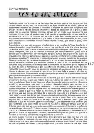 117
CAPITULO TERCERO
HAZ LO QUE QUIERAS
Decíamos antes que la mayoría de las cosas las hacemos porque nos las mandan (los
padres cuando se es joven, los superiores o las leyes cuando se es adulto), porque se
acostumbra a hacerlas así (a veces la rutina nos la imponen los demás con su ejemplo y su
presión -miedo al ridículo, censura, chismorreo, deseo de aceptación en el grupo...y otras
veces nos la creamos nosotros mismos), porque son un medio para conseguir lo que
queremos (como tomar el autobús para ir al colegio) o sencillamente porque nos da la
ventolera o el capricho de hacerlas así, sin más ni más. Pero resulta que en ocasiones
importantes o cuando nos tomamos lo que vamos a hacer verdaderamente en esto, todas
estas motivaciones corrientes resultan insatisfactorias: vamos, que saben a poco, como
suele decirse.
Cuando tiene uno que salir a exponer el pellejo junto a las murallas de Troya desafiando el
ataque de Aquiles, como hizo Héctor; o cuando hay que decidir entre tirar al mar la carga
para salvar a la tripulación o tirar a unos cuantos de la tripulación para salvar la carga; o... en
casos semejantes, aun. que no sean tan dramáticos (por ejemplo sencillito: ¿debo votar al
político que considero mejor para la mayoría del país, aunque perjudique con su subida de
impuestos mis intereses personales, o apoyar al que me permite forrarme más a gusto y los
demás que espabilen?), ni órdenes ni costumbres bastan y no son cuestiones de capricho.
El comandante nazi del campo de concentración al que acusan de una matanza de judíos
intenta excusarse diciendo que «cumplió órdenes », pero a mí, sin embargo, no me
convence esa justificación; en ciertos países es costumbre no alquilar un piso a negros por
su color de piel o a homosexuales por su preferencia amorosa, pero por mucho que sea
habitual tal discriminación sigue sin parecerme aceptable; el capricho de irse a pasar unos
días en la playa es muy comprensible, pero si uno tiene a un bebé a su cargo y lo deja sin
cuidado durante un fin de semana, semejante capricho ya no resulta simpático sino criminal.
¿No opinas lo mismo que yo en estos casos?
Todo esto tiene que ver con la cuestión de la libertad, que es el asunto del que se ocupa
propiamente la ética, según creo haberte dicho ya. Libertad es poder decir «sí» o «no»; lo
hago o no lo hago, digan lo que digan mis jefes o los demás; esto me conviene y lo quiero,
aquello no me conviene y por tanto no lo quiero. Libertad es decidir, pero también, no lo
olvides, darte cuenta de que estás decidiendo. Lo más opuesto a dejarse llevar, como
podrás comprender. Y para no dejarte llevar no tienes más remedio que intentar pensar al
menos dos veces lo que vas a hacer; sí, dos veces, lo siento, aunque te duela la cabeza...
La primera vez que piensas el motivo de tu acción la respuesta a la pregunta «¿por qué
hago esto?» es del tipo de las que hemos estudiado últimamente: lo hago porque me lo
mandan, porque es costumbre hacerlo, porque me da la gana. Pero si lo piensas por
segunda vez, la cosa ya varía. Esto lo hago porque me lo mandan, pero... ¿por qué
obedezco lo que me mandan?, ¿por miedo al castigo?, ¿por esperanza de un premio?, ¿no
estoy entonces como esclavizado por quien me manda? Si obedezco porque quien da las
órdenes sabe más que yo, ¿no sería aconsejable que procurara Informarme lo suficiente
para decidir por mi mismo? ¿Y si me mandan cosas que no me parecen convenientes, como
cuando le ordenaron al comandante nazi eliminar a los judíos del campo de concentración?
¿Acaso no puede ser algo «malo» -es decir, no conveniente para mí- por mucho que me lo
manden, o «bueno» y conveniente aunque nadie me lo ordene?
Lo mismo sucede respecto a las costumbres. Si no pienso lo que hago más que una vez,
quizá me baste la respuesta de que actúo así «porque es costumbre». Pero ¿por qué
diablos tengo que hacer siempre lo que suele hacerse (o lo que suelo hacer)? ¡Ni que fuera
esclavo de quienes me rodean, por muy amigos míos que sean, o de lo que hice ayer, antes
 