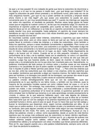 118
de ayer y el mes pasado! Si vivo rodeado de gente que tiene la costumbre de discriminar a
los negros y a mí eso no me parece ni medio bien, ¿por qué tengo que imitarles? Si he
cogido la costumbre de pedir dinero prestado y no devolverlo nunca, pero cada vez me da
más vergüenza hacerlo, ¿por qué no voy a poder cambiar de conducta y empezar desde
ahora mismo a ser más legal? ¿Es que acaso una costumbre no puede ser poco
conveniente para mí, por muy acostumbrada que sea? Y cuando me interrogo por segunda
vez sobre mis caprichos, el resultado es parecido. Muchas veces tengo ganas de hacer
cosas que en seguida se vuelven contra mí, de las que me arrepiento luego. En asuntos sin
importancia el capricho puede ser aceptable, pero cuando se trata de cosas más serias
dejarme llevar por él, sin reflexionar si se trata de un capricho conveniente o inconveniente,
puede resultar muy poco aconsejable, hasta peligroso: el capricho de cruzar siempre los
semáforos en rojo a lo mejor resulta una o dos veces divertido pero ¿llegaré a viejo si me
empeño en hacerlo día tras día?
En resumidas cuentas: puede haber órdenes, costumbres y caprichos que sean motivos
adecuados para obrar, pero en otros casos no tiene por qué ser así. Seria un poco idiota
querer llevar la contraria a todas las órdenes y a todas las costumbres, como también a
todos los caprichos, porque a veces resultarán convenientes o agradables. Pero nunca una
acción es buena sólo por ser una orden, una costumbre o un capricho. Para saber si algo me
resulta de veras conveniente o no tendré que examinar lo que hago más a fondo, razonando
por mí mismo. Nadie puede ser libre en mi lugar, es decir: nadie Puede dispensarme de
elegir y de buscar por mí mismo. Cuando se es un niño pequeño, inmaduro, con poco
conocimiento de la vida y de la realidad, basta con la obediencia, la rutina o el caprichito.
Pero es Porque todavía se está dependiendo de alguien, en manos de otro que vela por
nosotros. Luego hay que hacerse adulto, es decir, capaz de inventar en cierto modo la
propia vida y no simplemente de vivir la que otros han inventado para uno. Naturalmente, no
podemos inventarnos del todo porque no vivimos solos y muchas cosas se nos imponen
queramos o no (acuérdate de que el pobre capitán no eligió padecer una tormenta en alta
mar ni Aquiles le pidió a Héctor permiso para atacar Troya ... ). Pero entre las órdenes que
se nos dan, entre las costumbres que nos rodean o nos creamos, entre los caprichos que
nos asaltan, tendremos que aprender a elegir por nosotros mismos. No habrá más remedio,
para ser hombres y no borregos (con perdón de los borregos), que pensar dos veces lo que
hacemos. Y si me apuras, hasta tres y cuatro veces en ocasiones señaladas.
La palabra «moral» etimológicamente tiene que ver con las costumbres, pues eso
precisamente es lo que significa la voz latina mores, y también con las órdenes, pues la
mayoría de los preceptos morales suenan así como «debes hacer tal cosa» o «ni se te
ocurra hacer tal otra». Sin embargo, hay costumbres y órdenes -como ya hemos visto que
pueden ser malas, o sea «inmorales», por muy ordenadas y acostumbradas que se nos
presenten. Si queremos profundizar el' la moral de verdad, si queremos aprender en serio
cómo emplear bien la libertad que tenemos (y en este aprendizaje consiste precisamente la
«moral» o «ética» de la que estarnos hablando aquí), más vale dejarse de órdenes,
costumbres y caprichos. Lo primero que hay que dejar claro es que la ética de un hombre
libre nada tiene que ver con los castigos ni los premios repartidos por la autoridad que sea,
autoridad humana o divina, para el caso es igual. El que no hace más que huir del castigo y
buscar la recompensa que dispensan otros, según normas establecidas por ellos, no es
mejor que un pobre esclavo. A un niño quizá le basten el palo y la zanahoria como guías de
su conducta, pero para alguien crecidito es más bien triste seguir con esa mentalidad. Hay
que orientarse de otro modo. Por cierto, una aclaración terminológica. Aunque yo voy a
utilizar las palabras «moral» y «ética» como equivalentes, desde un punto de vista técnico
(perdona que me ponga más profesoral que de costumbre) no tienen idéntico significado.
«Moral» es el conjunto de comportamientos Y normas que tú, yo y algunos de quienes nos
rodean solemos aceptar como válidos; «ética» es la reflexión sobre por qué los
consideramos válidos y la comparación con otras «morales» que tienen personas diferentes.
Pero en fin, aquí seguiré usando una u otra palabra indistintamente, siempre como arte de
vivir. Que me perdone la academia...
 